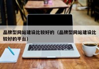 品牌型网站建设比较好的（品牌型网站建设比较好的平台）