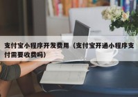 支付宝小程序开发费用（支付宝开通小程序支付需要收费吗）